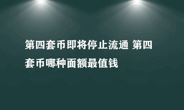 第四套币即将停止流通 第四套币哪种面额最值钱