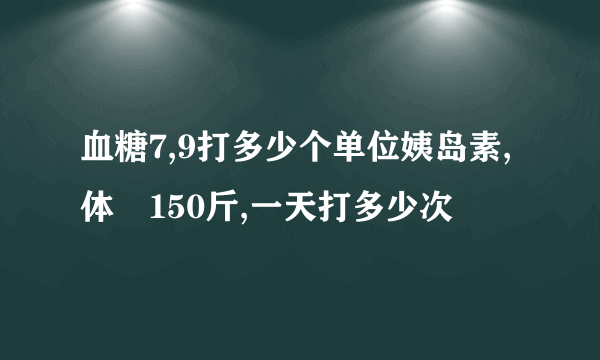 血糖7,9打多少个单位姨岛素,体偅150斤,一天打多少次