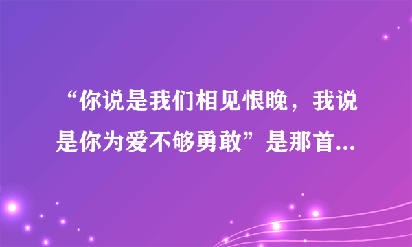 “你说是我们相见恨晚，我说是你为爱不够勇敢”是那首歌的歌词？？？