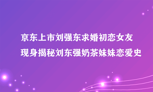 京东上市刘强东求婚初恋女友现身揭秘刘东强奶茶妹妹恋爱史