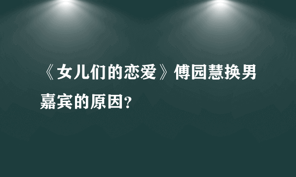 《女儿们的恋爱》傅园慧换男嘉宾的原因？