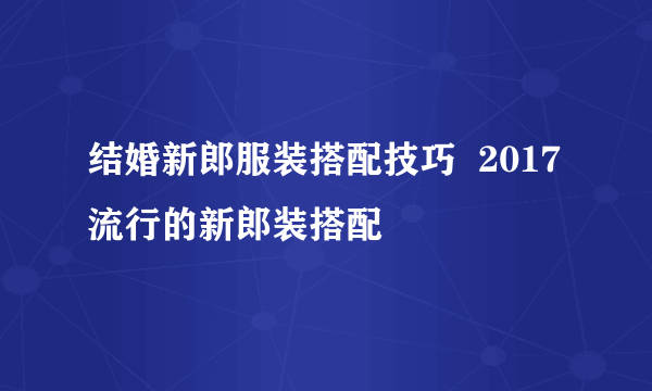 结婚新郎服装搭配技巧  2017流行的新郎装搭配