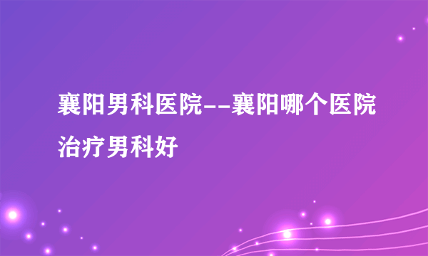 襄阳男科医院--襄阳哪个医院治疗男科好