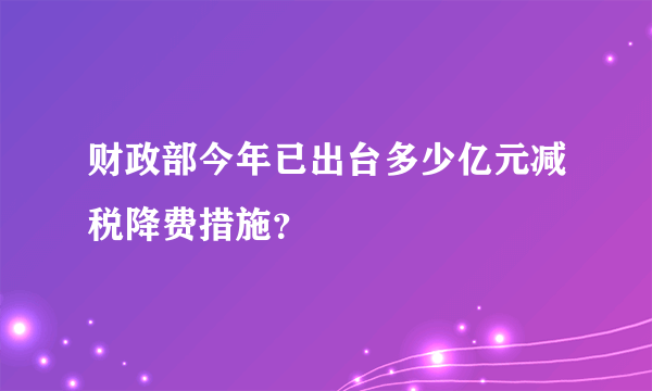 财政部今年已出台多少亿元减税降费措施？