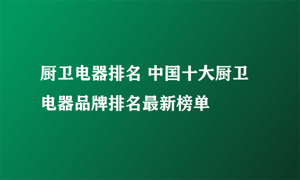 厨卫电器排名 中国十大厨卫电器品牌排名最新榜单