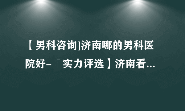 【男科咨询]济南哪的男科医院好-「实力评选】济南看男科哪里好