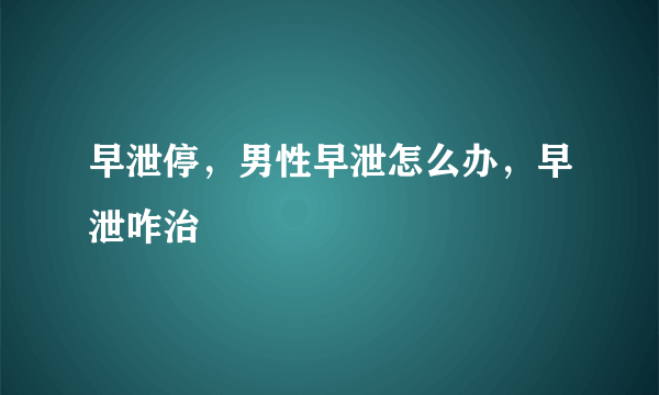 早泄停，男性早泄怎么办，早泄咋治