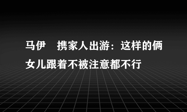 马伊琍携家人出游：这样的俩女儿跟着不被注意都不行