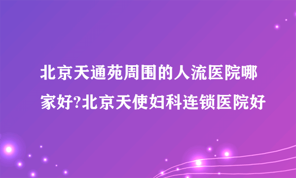 北京天通苑周围的人流医院哪家好?北京天使妇科连锁医院好