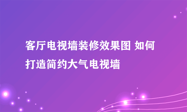 客厅电视墙装修效果图 如何打造简约大气电视墙