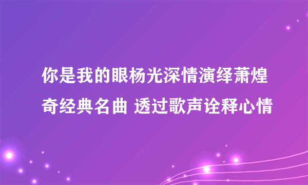 你是我的眼杨光深情演绎萧煌奇经典名曲 透过歌声诠释心情