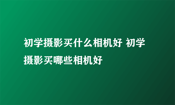 初学摄影买什么相机好 初学摄影买哪些相机好