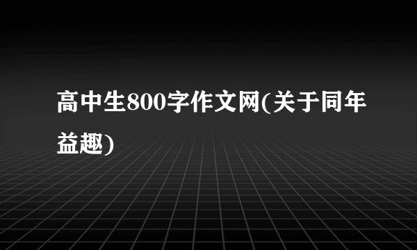 高中生800字作文网(关于同年益趣)