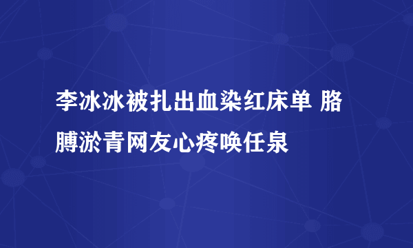 李冰冰被扎出血染红床单 胳膊淤青网友心疼唤任泉