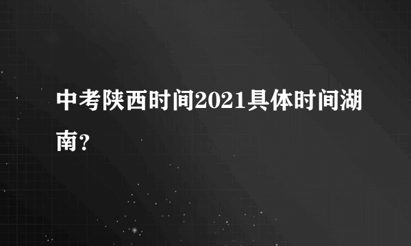 中考陕西时间2021具体时间湖南？