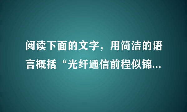 阅读下面的文字，用简洁的语言概括“光纤通信前程似锦”的理由。    光纤通信就是用纯净的高透明度玻璃做成光学纤维输线，让激光在光纤中传输，用以传输信息进行通信。光纤通信实际上就是有线的光通信，但比有线电通信容量大几万倍；况且用石英、玻璃制成的光纤代替了铜、铝等金属制成的导线，不但成本低廉，而且原材料比比皆是。光纤通信的另一优点是不受电磁波的干扰，比较安全可靠，线路也很轻便。随着现代科学技术的发展，光纤通信将会日益普及。可以说它是一种前程似锦的通信方式。