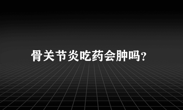 骨关节炎吃药会肿吗？