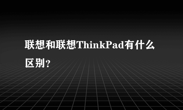 联想和联想ThinkPad有什么区别？