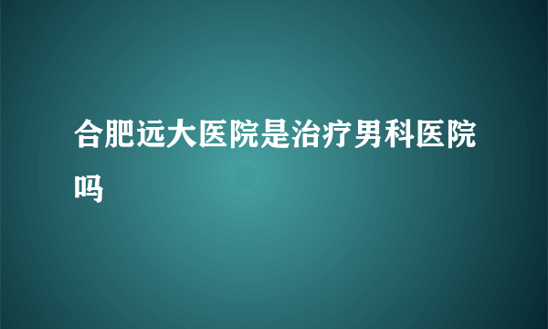 合肥远大医院是治疗男科医院吗