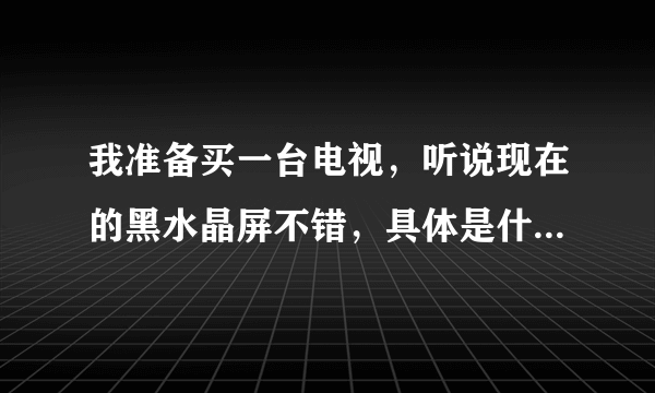 我准备买一台电视，听说现在的黑水晶屏不错，具体是什么概念？在推荐一款客厅使用的电视，谢谢。