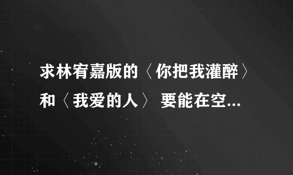 求林宥嘉版的〈你把我灌醉〉和〈我爱的人〉 要能在空间播放的。