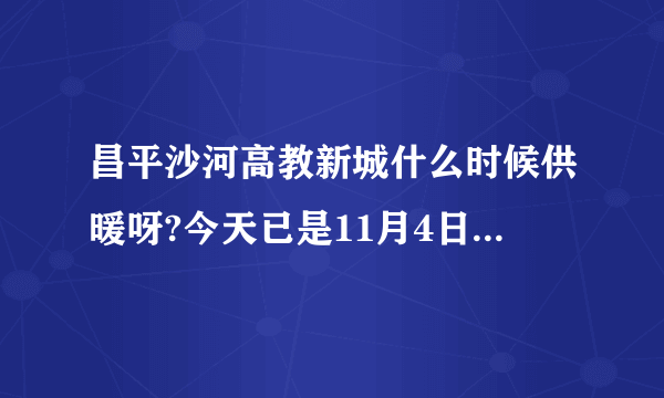 昌平沙河高教新城什么时候供暖呀?今天已是11月4日，为什么还没供暖，今年不是提前供暖吗？