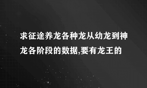 求征途养龙各种龙从幼龙到神龙各阶段的数据,要有龙王的