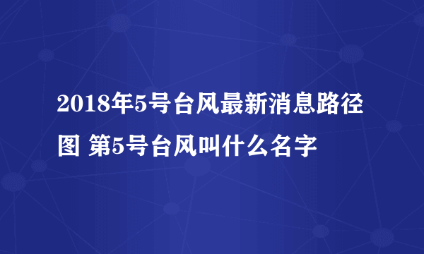 2018年5号台风最新消息路径图 第5号台风叫什么名字