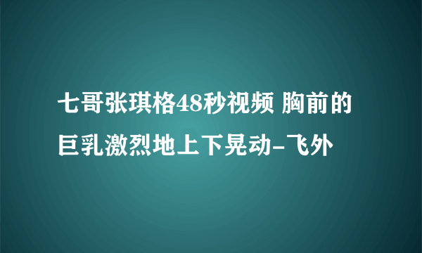 七哥张琪格48秒视频 胸前的巨乳激烈地上下晃动-飞外