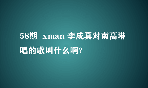 58期  xman 李成真对南高琳唱的歌叫什么啊?