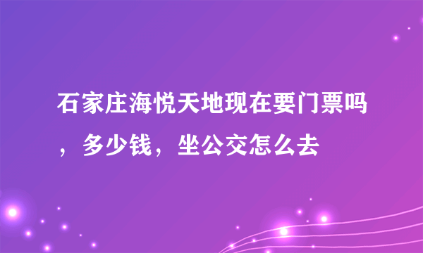 石家庄海悦天地现在要门票吗，多少钱，坐公交怎么去