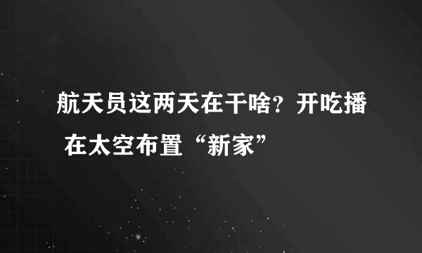 航天员这两天在干啥？开吃播 在太空布置“新家”