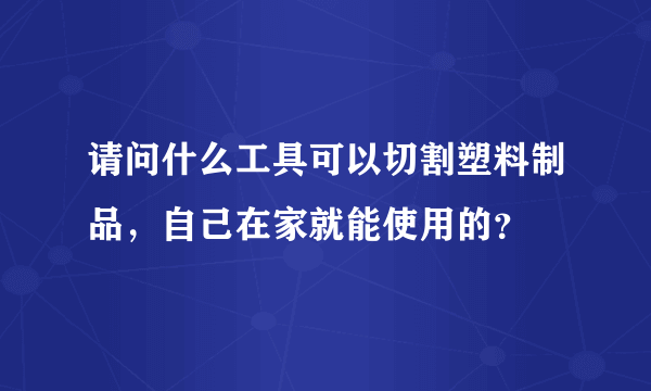 请问什么工具可以切割塑料制品，自己在家就能使用的？