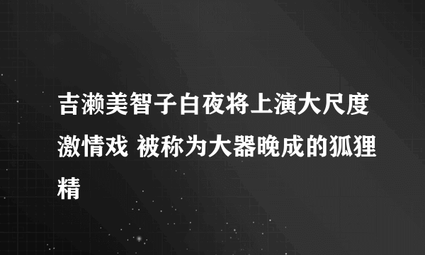 吉濑美智子白夜将上演大尺度激情戏 被称为大器晚成的狐狸精