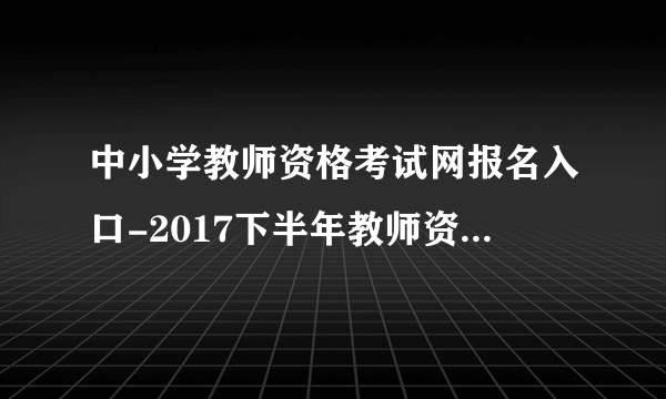 中小学教师资格考试网报名入口-2017下半年教师资格证官网