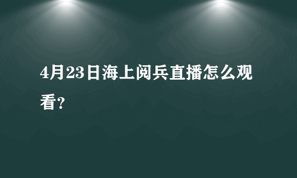 4月23日海上阅兵直播怎么观看？