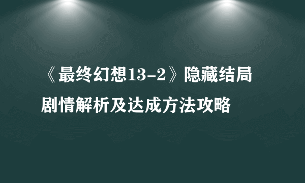 《最终幻想13-2》隐藏结局剧情解析及达成方法攻略