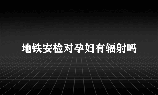 地铁安检对孕妇有辐射吗