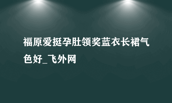 福原爱挺孕肚领奖蓝衣长裙气色好_飞外网