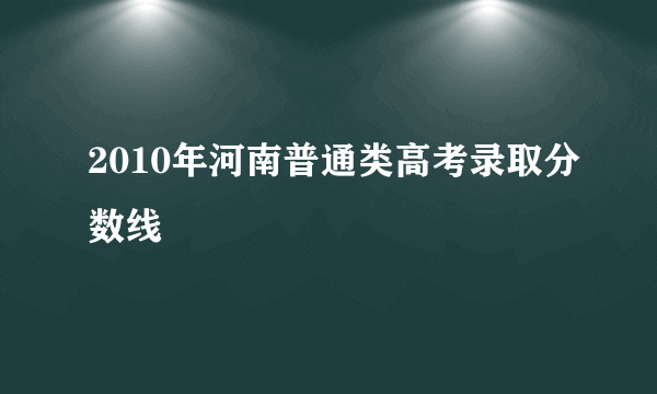 2010年河南普通类高考录取分数线