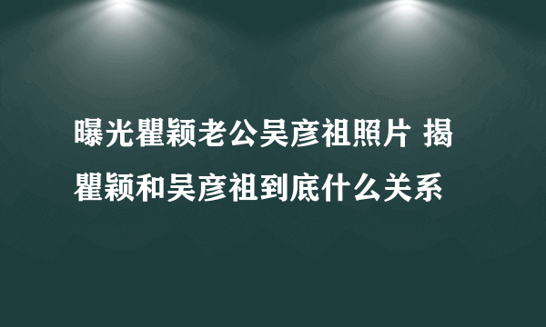 曝光瞿颖老公吴彦祖照片 揭瞿颖和吴彦祖到底什么关系