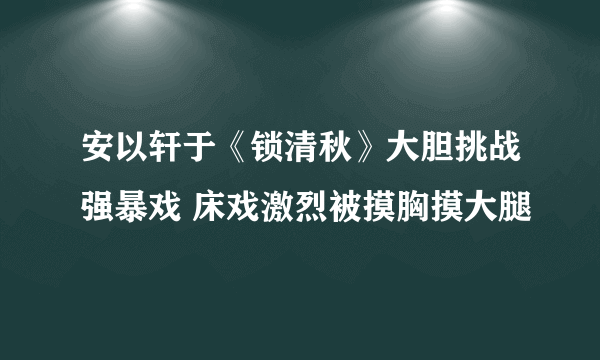 安以轩于《锁清秋》大胆挑战强暴戏 床戏激烈被摸胸摸大腿