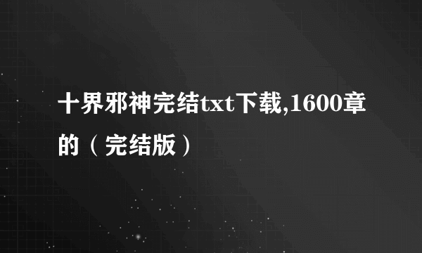 十界邪神完结txt下载,1600章的（完结版）