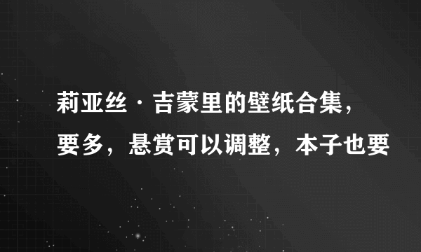 莉亚丝·吉蒙里的壁纸合集，要多，悬赏可以调整，本子也要