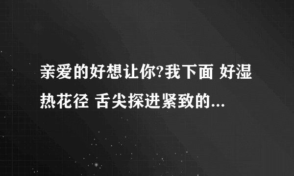 亲爱的好想让你?我下面 好湿热花径 舌尖探进紧致的-情感口述