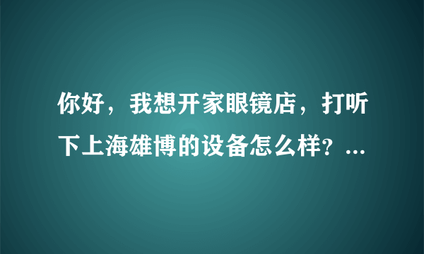 你好，我想开家眼镜店，打听下上海雄博的设备怎么样？问下雄博磨边机LE-310，焦度计LM-8A，投影ACP-8价格