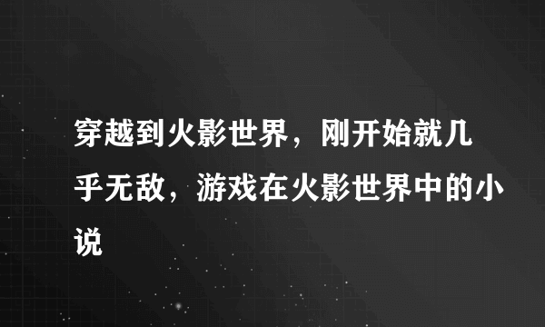 穿越到火影世界，刚开始就几乎无敌，游戏在火影世界中的小说