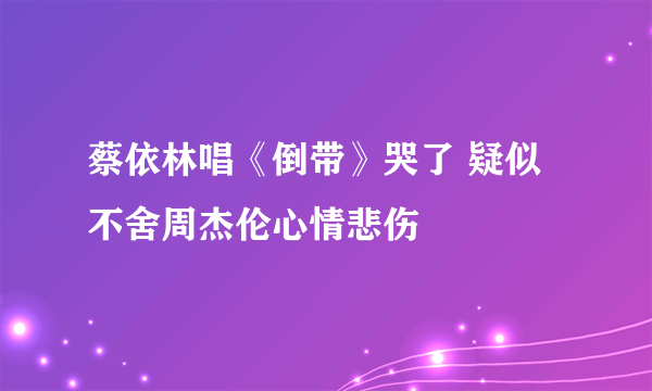 蔡依林唱《倒带》哭了 疑似不舍周杰伦心情悲伤