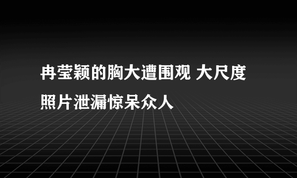 冉莹颖的胸大遭围观 大尺度照片泄漏惊呆众人