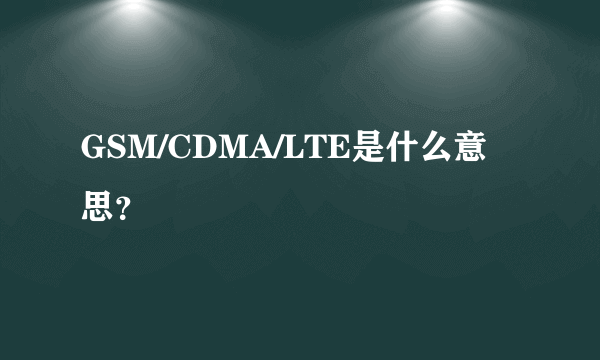 GSM/CDMA/LTE是什么意思？